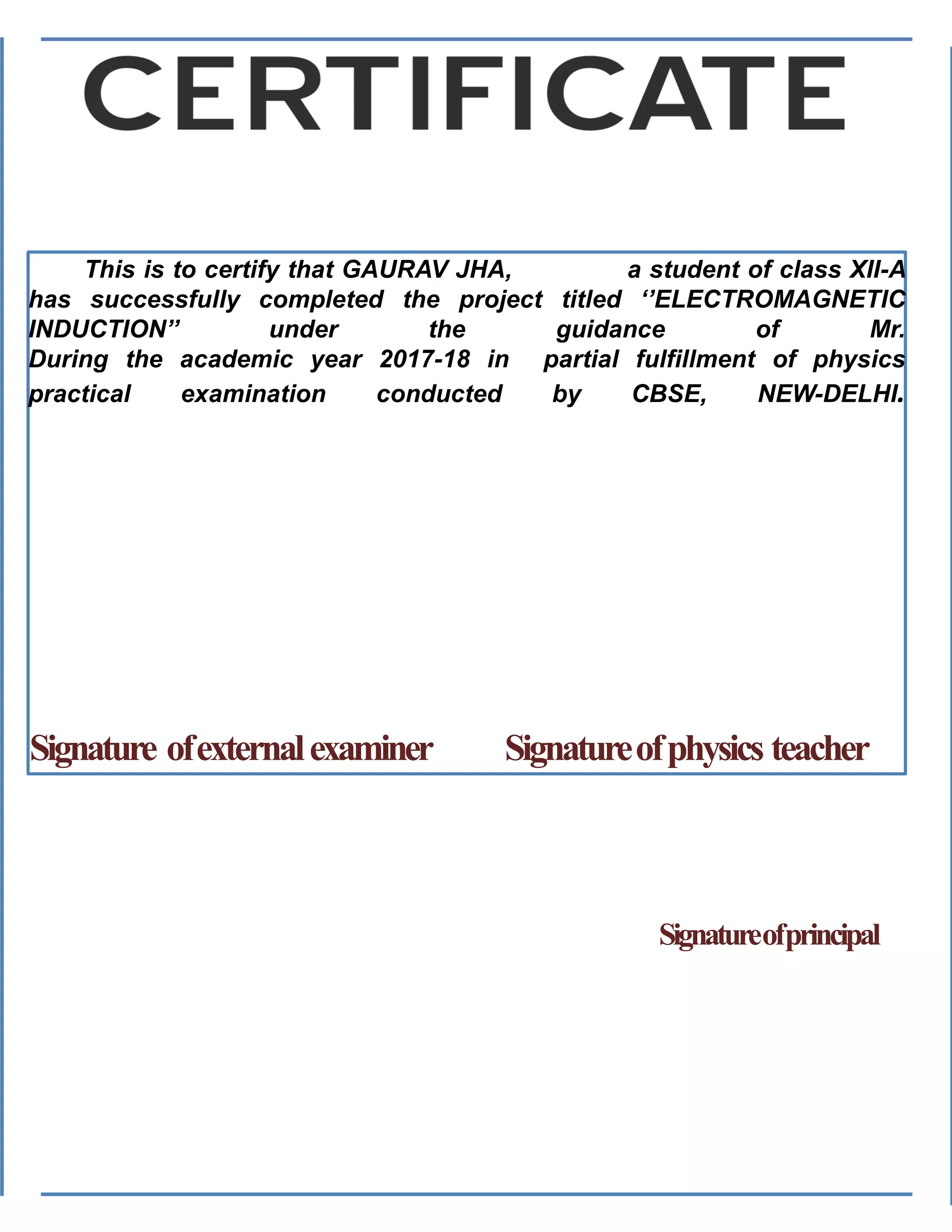 This is to certify that GAURAV JHA, a student of class XII-A
has successfully completed the project titled ‘’ELECTROMAGNETIC
INDUCTION’’ under the guidance of Mr.
During the academic year 2017-18 in partial fulfillment of physics
practical examination conducted by CBSE, NEW-DELHI.
Signature ofexternalexaminer Signatureofphysics teacher
Signatureofprincipal
 