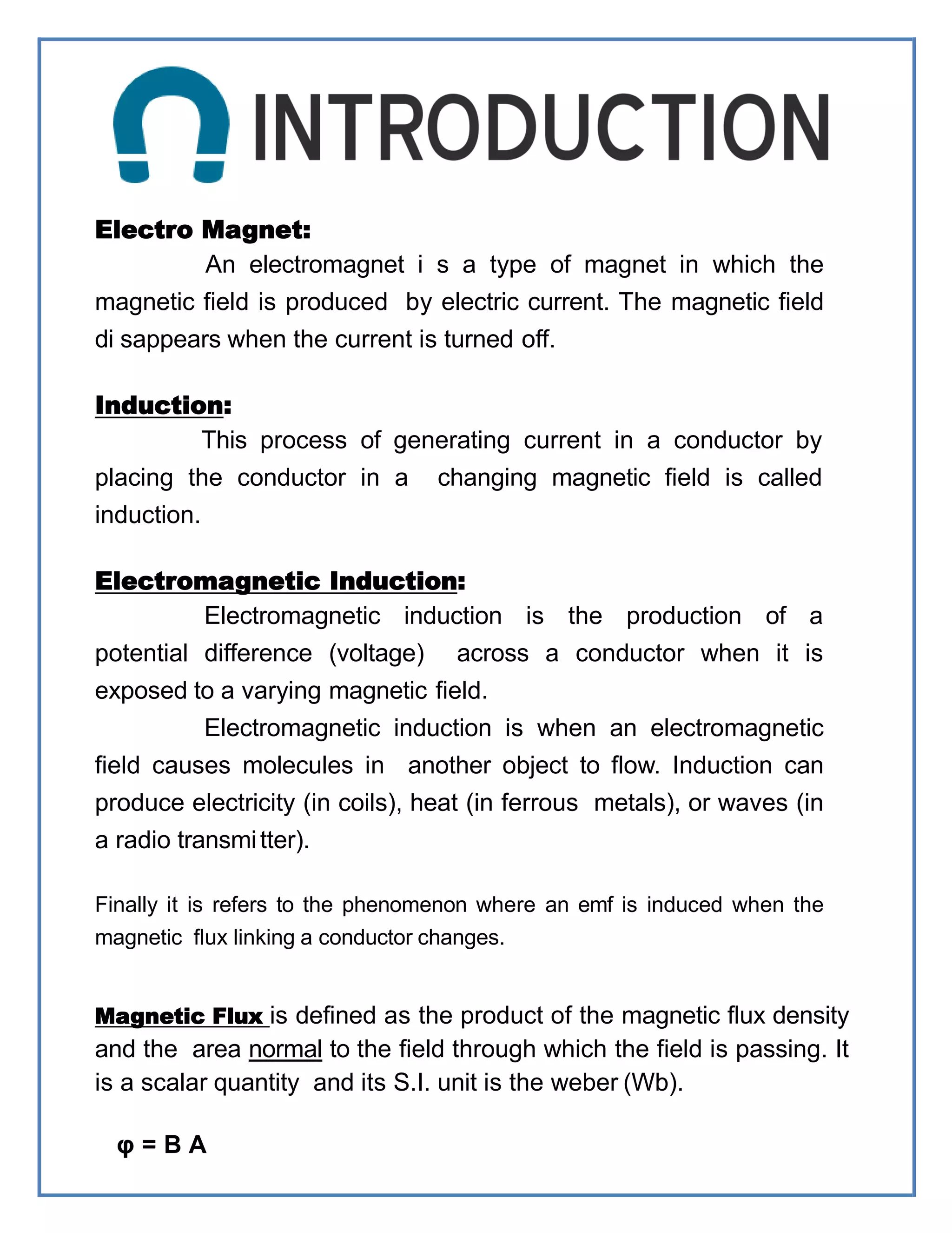 Electro Magnet:
An electromagnet i s a type of magnet in which the
magnetic field is produced by electric current. The magnetic field
di sappears when the current is turned off.
Induction:
This process of generating current in a conductor by
placing the conductor in a changing magnetic field is called
induction.
Electromagnetic Induction:
Electromagnetic induction is the production of a
potential difference (voltage) across a conductor when it is
exposed to a varying magnetic field.
Electromagnetic induction is when an electromagnetic
field causes molecules in another object to flow. Induction can
produce electricity (in coils), heat (in ferrous metals), or waves (in
a radio transmitter).
Finally it is refers to the phenomenon where an emf is induced when the
magnetic flux linking a conductor changes.
Magnetic Flux is defined as the product of the magnetic flux density
and the area normal to the field through which the field is passing. It
is a scalar quantity and its S.I. unit is the weber (Wb).
φ = B A
 