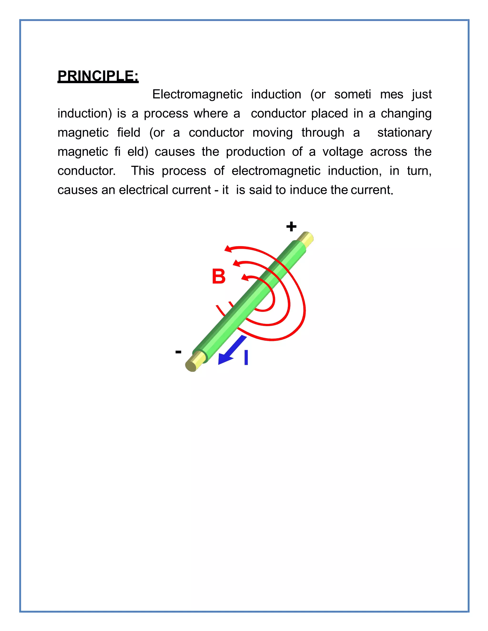 PRINCIPLE:
Electromagnetic induction (or someti mes just
induction) is a process where a conductor placed in a changing
magnetic field (or a conductor moving through a stationary
magnetic fi eld) causes the production of a voltage across the
conductor. This process of electromagnetic induction, in turn,
causes an electrical current - it is said to induce the current.
 