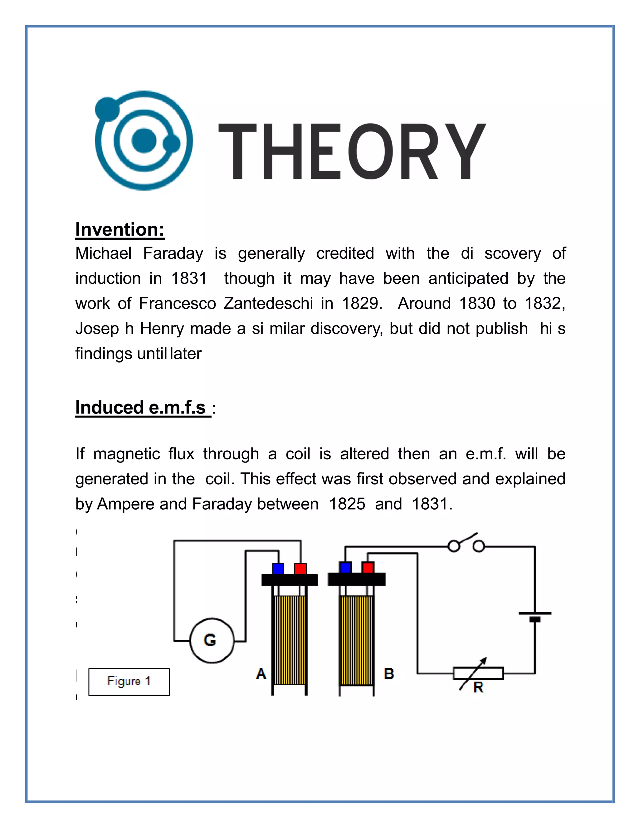 Invention:
Michael Faraday is generally credited with the di scovery of
induction in 1831 though it may have been anticipated by the
work of Francesco Zantedeschi in 1829. Around 1830 to 1832,
Josep h Henry made a si milar discovery, but did not publish hi s
findings untillater
Induced e.m.f.s :
If magnetic flux through a coil is altered then an e.m.f. will be
generated in the coil. This effect was first observed and explained
by Ampere and Faraday between 1825 and 1831.
(a)moving the coil or the source of flux
relative to each other or by
(b)changing the magnitude of the source of magnetic flux in
some way. Note that the e.m.f. is only produced while the flux is
changing.
For example, consi
der two coils as shown in Figure 1.
 