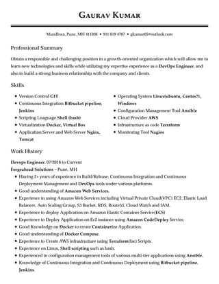 Professional Summary
Skills
Work History
G K
Mundhwa, Pune, MH 411036 • 911 019 4707 • gkumar05@outlook.com
Obtain a responsible and challenging position in a growth-oriented organization which will allow me to
learn new technologies and skills while utilizing my expertise experience as a DevOps Engineer, and
also to build a strong business relationship with the company and clients.
Version Control GIT
Continuous Integration Bitbucket pipeline,
Jenkins
Scripting Lnaguage Shell (bash)
Virtualization Docker, Virtual Box
Application Server and Web Server Nginx,
Tomcat
Operating System Linux(ubuntu, Centos7),
Windows
Configuration Management Tool Ansible
Cloud Provider AWS
Infrastructure as code Terraform
Monitoring Tool Nagios
Devops Engineer, 07/2016 to Current
Forgeahead Solutions – Pune, MH
Having 2+ years of experience in Build/Release, Continuous Integration and Continuous
Deployment Management and DevOps tools under various platforms.
Good understanding of Amazon Web Services.
Experience in using Amazon Web Services including Virtual Private Cloud(VPC) EC2, Elastic Load
Balancer, Auto Scaling Group, S3 Bucket, RDS, Route53, Cloud Watch and IAM.
Experience to deploy Application on Amazon Elastic Container Service(ECS)
Experience to Deploy Application on Ec2 instance using Amazon CodeDeploy Service.
Good Knowledge on Docker to create Containerize Application.
Good understanding of Docker Compose.
Experience to Create AWS infrastructure using Terraform(Iac) Scripts.
Experience on Linux, Shell scripting such as bash.
Experienced in configuration management tools of various multi-tier applications using Ansible.
Knowledge of Continuous Integration and Continuous Deployment using Bitbucket pipeline,
Jenkins.
 