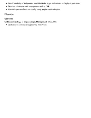 Education
Basic Knowledge of Kubernetes used Minikube single node cluster to Deploy Application.
Experience in source code management such as GIT.
Monitoring remote hosts, servers by using Nagios monitoring tool.
GED: 2015
G H Raisoni College of Engineering & Management - Pune, MH
Graduated in Computer Engineering First Class
 