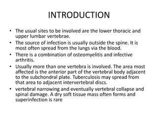 INTRODUCTION
• The usual sites to be involved are the lower thoracic and
upper lumbar vertebrae.
• The source of infection is usually outside the spine. It is
most often spread from the lungs via the blood.
• There is a combination of osteomyelitis and infective
arthritis.
• Usually more than one vertebra is involved. The area most
affected is the anterior part of the vertebral body adjacent
to the subchondral plate. Tuberculosis may spread from
that area to adjacent intervertebral discs.
• vertebral narrowing and eventually vertebral collapse and
spinal damage. A dry soft tissue mass often forms and
superinfection is rare
 
