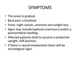 SYMPTOMS
• The onset is gradual.
• Back pain is localised.
• Fever, night sweats, anorexia and weight loss.
• Signs may include kyphosis (common) and/or a
paravertebral swelling.
• Affected patients tend to assume a protective
upright, stiff position.
• If there is neural involvement there will be
neurological signs.
 