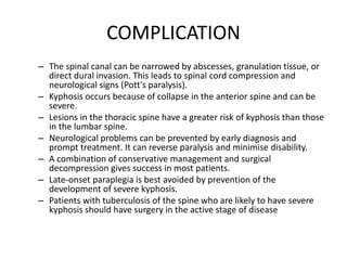 COMPLICATION
– The spinal canal can be narrowed by abscesses, granulation tissue, or
direct dural invasion. This leads to spinal cord compression and
neurological signs (Pott's paralysis).
– Kyphosis occurs because of collapse in the anterior spine and can be
severe.
– Lesions in the thoracic spine have a greater risk of kyphosis than those
in the lumbar spine.
– Neurological problems can be prevented by early diagnosis and
prompt treatment. It can reverse paralysis and minimise disability.
– A combination of conservative management and surgical
decompression gives success in most patients.
– Late-onset paraplegia is best avoided by prevention of the
development of severe kyphosis.
– Patients with tuberculosis of the spine who are likely to have severe
kyphosis should have surgery in the active stage of disease
 