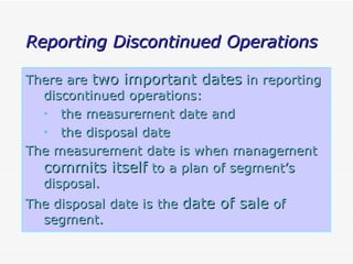 Reporting Discontinued Operations There are  two important dates  in reporting discontinued operations: the measurement date and the disposal date The measurement date is when management  commits itself  to a plan of segment’s disposal. The disposal date is the  date of sale  of segment.   