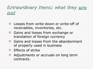 Extraordinary Items: what they  are not Losses from write-down or write-off of receivables, inventories, etc.  Gains and losses from exchange or translation of foreign currency Gains and losses from the abandonment of  property used in business Effects of strike Adjustments or accruals on long term contracts. 