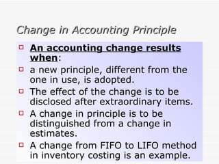 Change in Accounting Principle An accounting change results when : a new principle, different from the one in use, is adopted. The effect of the change is to be disclosed after extraordinary items. A change in principle is to be distinguished from a change in estimates. A change from FIFO to LIFO method in inventory costing is an example. 