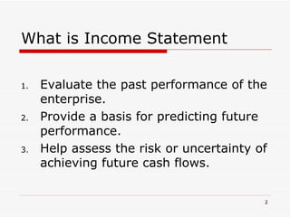 What is Income Statement Evaluate the past performance of the enterprise. Provide a basis for predicting future performance. Help assess the risk or uncertainty of achieving future cash flows. 