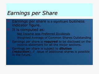Earnings per Share Earnings per share  is a significant  business indicator figure. It is computed as: Net Income less Preferred Dividends Weighted Average of Common Shares Outstanding Earnings per share is  required  to be disclosed on the  income statement for all the major sections. Earnings per share is subject to  dilution (reduction ), if  issue of additional shares is possible in the future. 