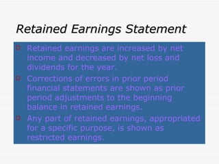 Retained Earnings Statement Retained earnings are increased by net income and decreased by net loss and dividends for the year. Corrections of errors in prior period financial statements are shown as prior period adjustments to the beginning balance in retained earnings. Any part of retained earnings, appropriated for a specific purpose, is shown as restricted earnings. 