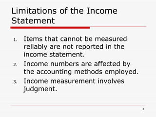 Limitations of the Income Statement Items that cannot be measured reliably are not reported in the income statement. Income numbers are affected by the accounting methods employed. Income measurement involves judgment. 