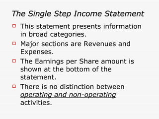 The Single Step Income Statement This statement presents information in broad categories. Major sections are Revenues and Expenses.  The Earnings per Share amount is shown at the bottom of the statement.  There is no distinction between  operating and non-operating  activities. 
