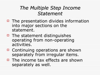 The Multiple Step Income Statement The presentation divides information into major sections on the statement. The statement distinguishes operating from non-operating activities. Continuing operations are shown separately from irregular items. The income tax effects are shown separately as well.  