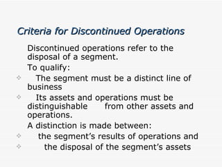 Criteria for Discontinued Operations Discontinued operations refer to the disposal of a segment. To qualify: The segment must be a distinct line of business Its assets and operations must be distinguishable  from other assets and operations. A distinction is made between: the segment’s results of operations and the disposal of the segment’s assets 