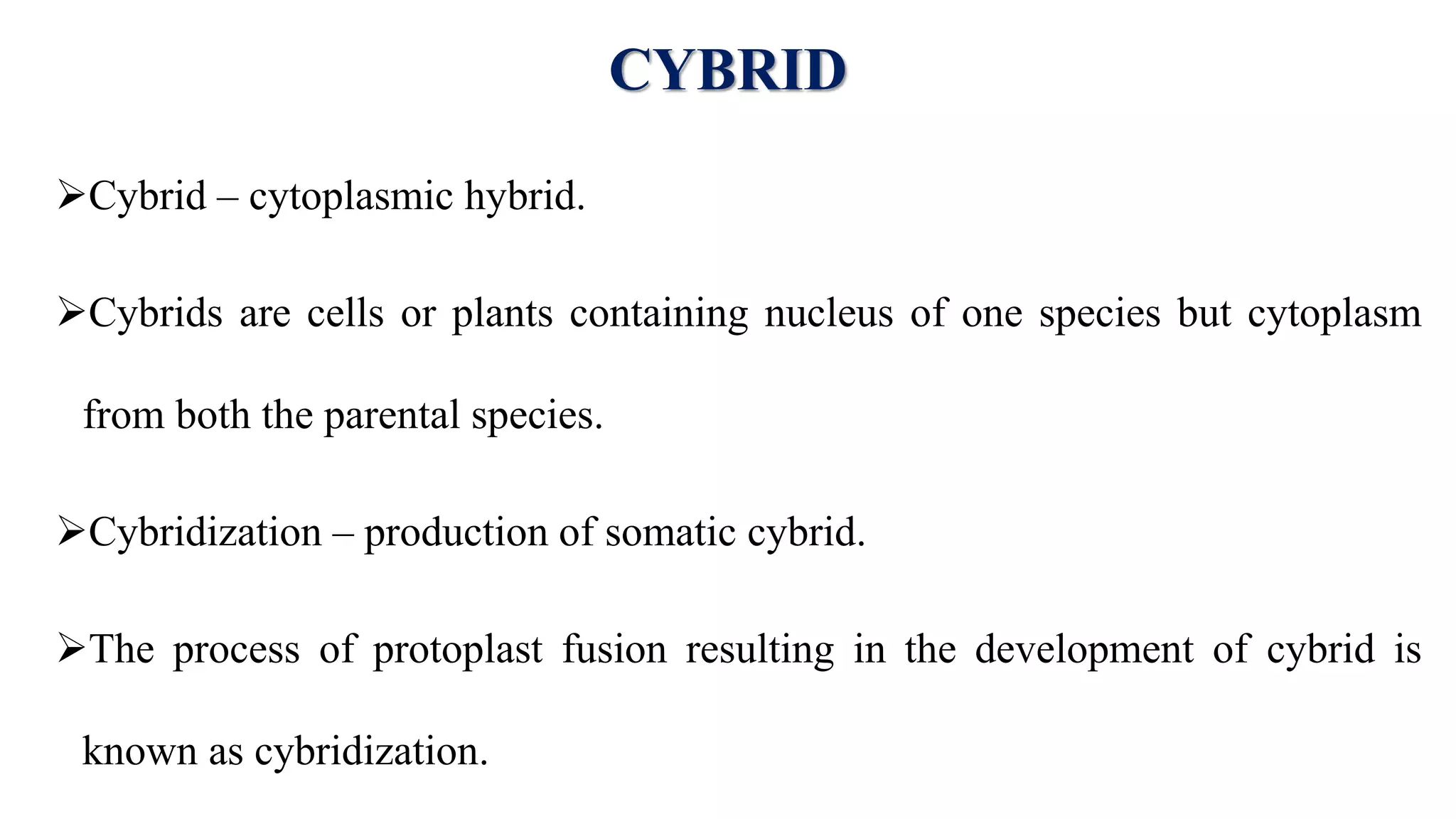 CYBRID
Cybrid – cytoplasmic hybrid.
Cybrids are cells or plants containing nucleus of one species but cytoplasm
from both the parental species.
Cybridization – production of somatic cybrid.
The process of protoplast fusion resulting in the development of cybrid is
known as cybridization.
 