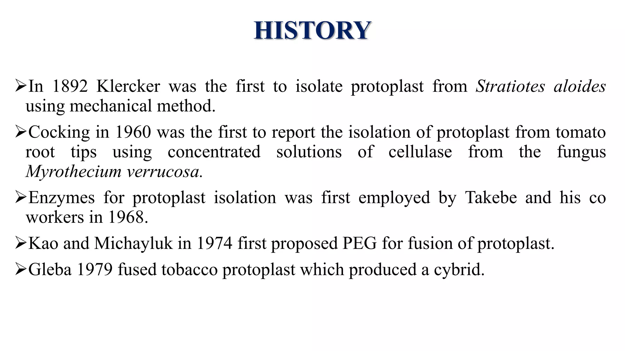 HISTORY
In 1892 Klercker was the first to isolate protoplast from Stratiotes aloides
using mechanical method.
Cocking in 1960 was the first to report the isolation of protoplast from tomato
root tips using concentrated solutions of cellulase from the fungus
Myrothecium verrucosa.
Enzymes for protoplast isolation was first employed by Takebe and his co
workers in 1968.
Kao and Michayluk in 1974 first proposed PEG for fusion of protoplast.
Gleba 1979 fused tobacco protoplast which produced a cybrid.
 