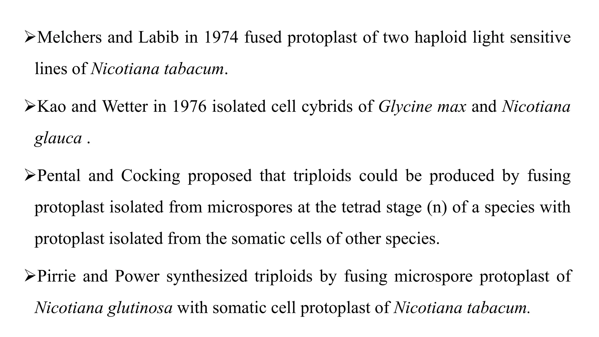 Melchers and Labib in 1974 fused protoplast of two haploid light sensitive
lines of Nicotiana tabacum.
Kao and Wetter in 1976 isolated cell cybrids of Glycine max and Nicotiana
glauca .
Pental and Cocking proposed that triploids could be produced by fusing
protoplast isolated from microspores at the tetrad stage (n) of a species with
protoplast isolated from the somatic cells of other species.
Pirrie and Power synthesized triploids by fusing microspore protoplast of
Nicotiana glutinosa with somatic cell protoplast of Nicotiana tabacum.
 