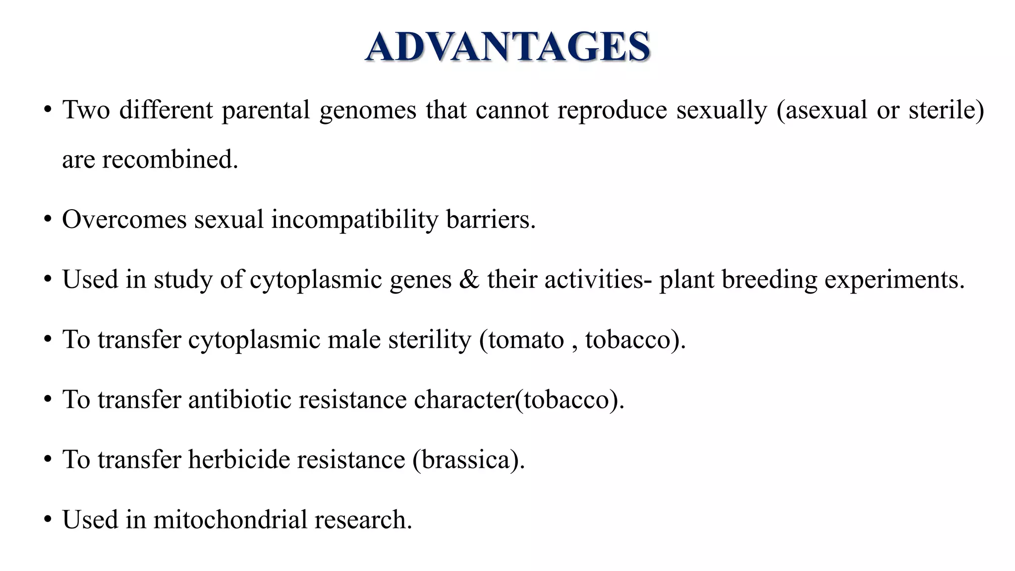 ADVANTAGES
• Two different parental genomes that cannot reproduce sexually (asexual or sterile)
are recombined.
• Overcomes sexual incompatibility barriers.
• Used in study of cytoplasmic genes & their activities- plant breeding experiments.
• To transfer cytoplasmic male sterility (tomato , tobacco).
• To transfer antibiotic resistance character(tobacco).
• To transfer herbicide resistance (brassica).
• Used in mitochondrial research.
 