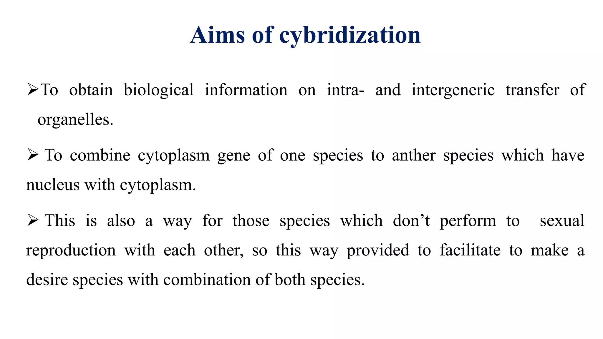 Aims of cybridization
To obtain biological information on intra- and intergeneric transfer of
organelles.
 To combine cytoplasm gene of one species to anther species which have
nucleus with cytoplasm.
 This is also a way for those species which don’t perform to sexual
reproduction with each other, so this way provided to facilitate to make a
desire species with combination of both species.
 