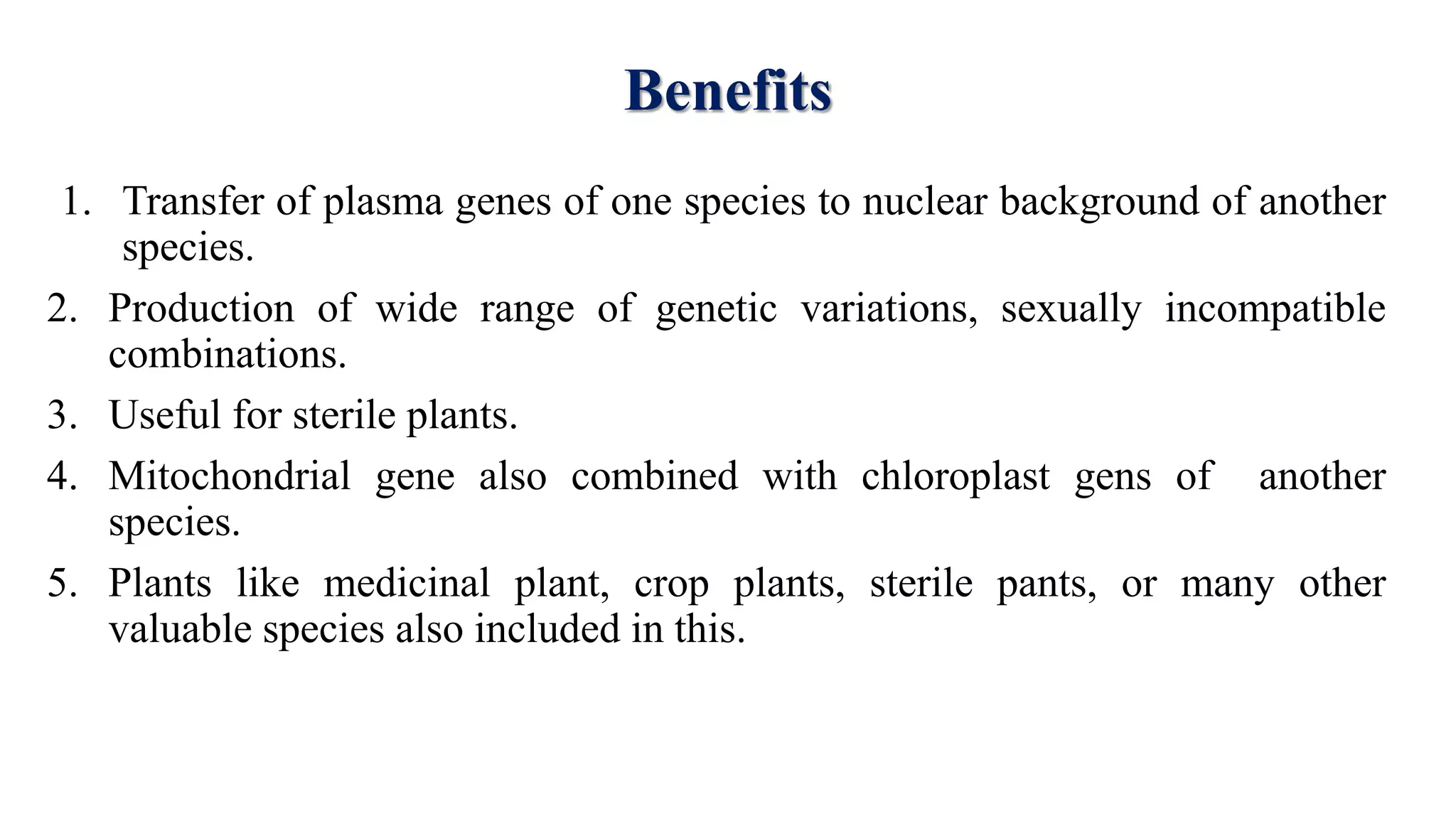 Benefits
1. Transfer of plasma genes of one species to nuclear background of another
species.
2. Production of wide range of genetic variations, sexually incompatible
combinations.
3. Useful for sterile plants.
4. Mitochondrial gene also combined with chloroplast gens of another
species.
5. Plants like medicinal plant, crop plants, sterile pants, or many other
valuable species also included in this.
 