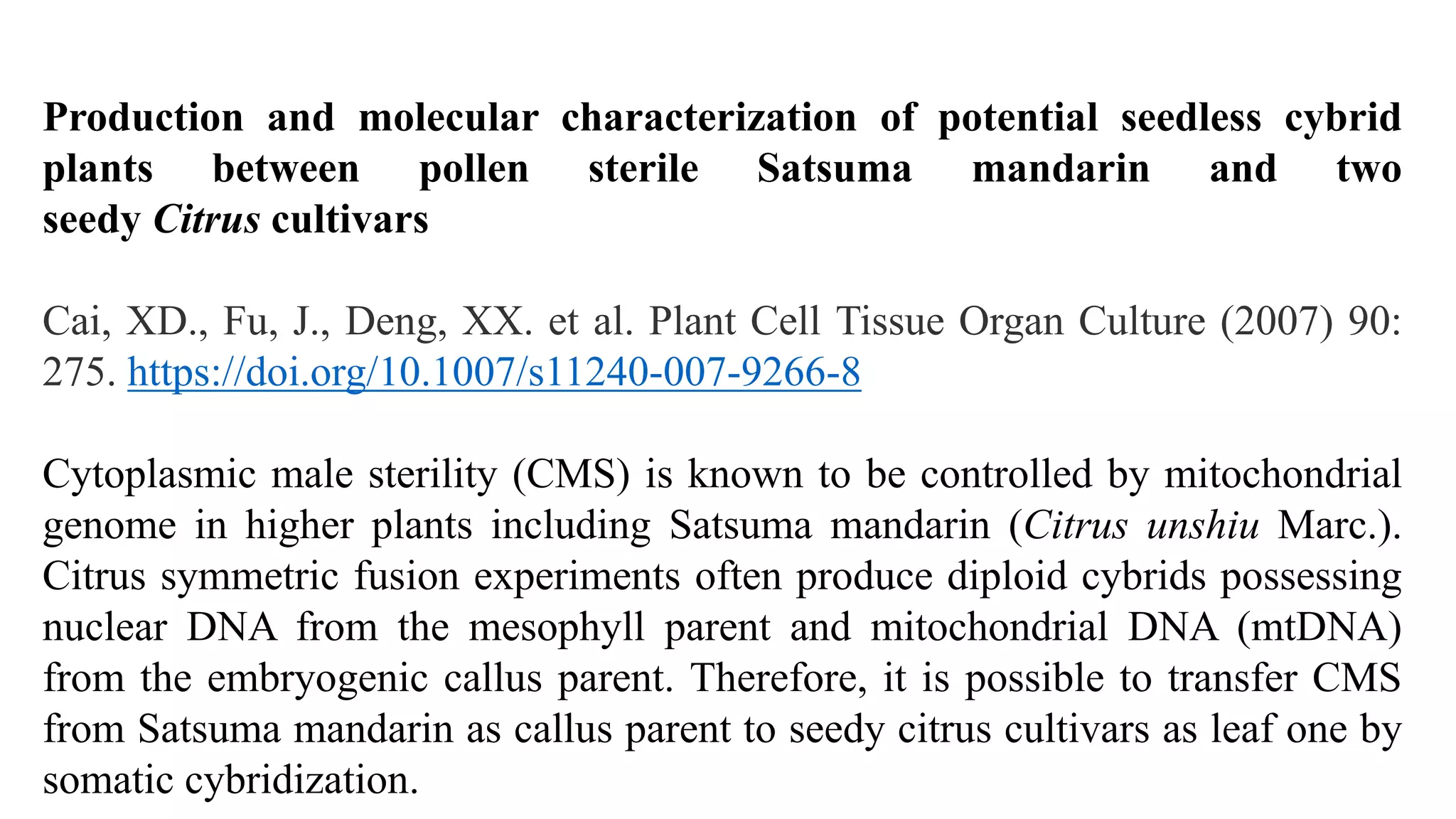 Production and molecular characterization of potential seedless cybrid
plants between pollen sterile Satsuma mandarin and two
seedy Citrus cultivars
Cai, XD., Fu, J., Deng, XX. et al. Plant Cell Tissue Organ Culture (2007) 90:
275. https://doi.org/10.1007/s11240-007-9266-8
Cytoplasmic male sterility (CMS) is known to be controlled by mitochondrial
genome in higher plants including Satsuma mandarin (Citrus unshiu Marc.).
Citrus symmetric fusion experiments often produce diploid cybrids possessing
nuclear DNA from the mesophyll parent and mitochondrial DNA (mtDNA)
from the embryogenic callus parent. Therefore, it is possible to transfer CMS
from Satsuma mandarin as callus parent to seedy citrus cultivars as leaf one by
somatic cybridization.
 