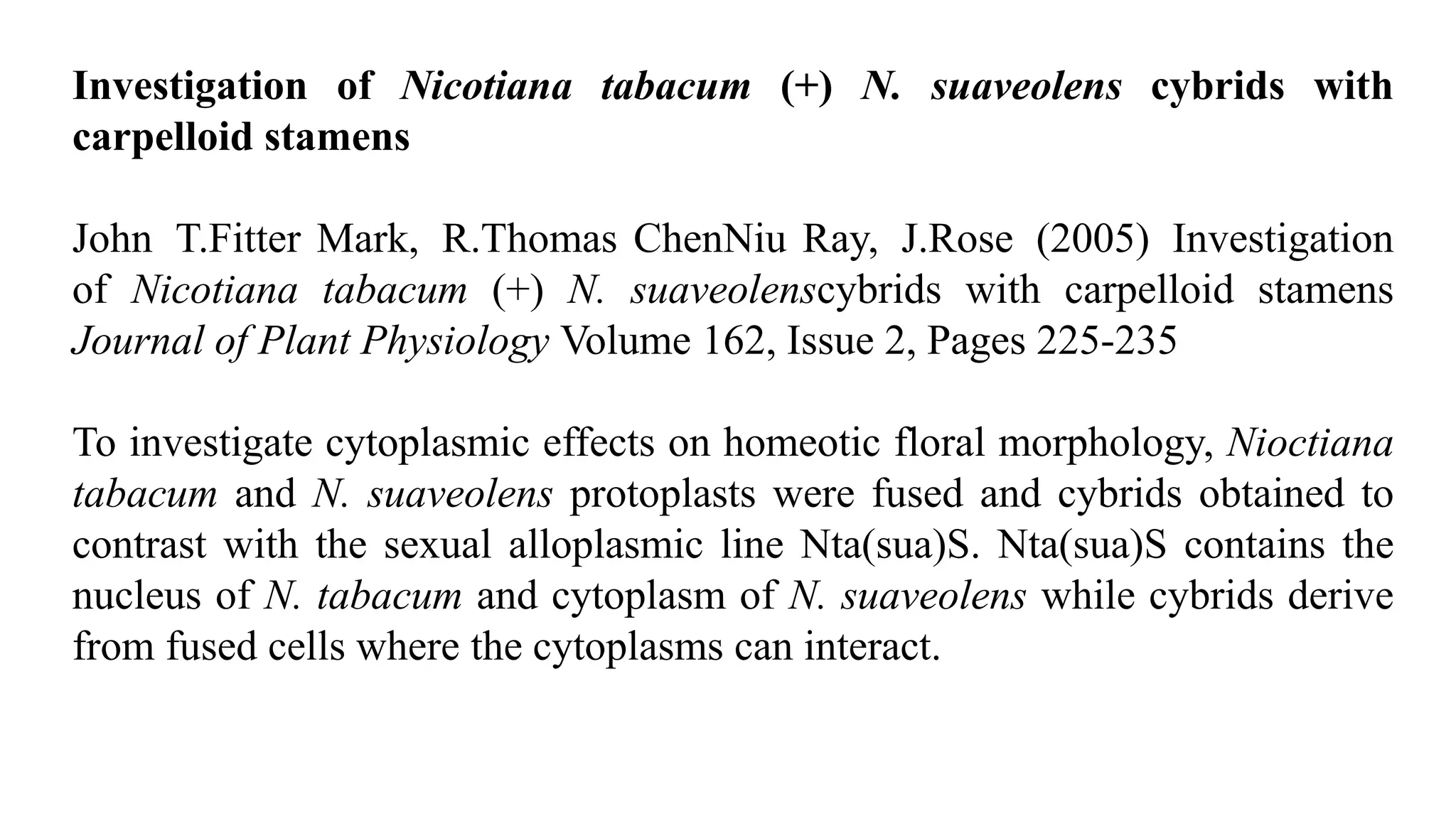 Investigation of Nicotiana tabacum (+) N. suaveolens cybrids with
carpelloid stamens
John T.Fitter Mark, R.Thomas ChenNiu Ray, J.Rose (2005) Investigation
of Nicotiana tabacum (+) N. suaveolenscybrids with carpelloid stamens
Journal of Plant Physiology Volume 162, Issue 2, Pages 225-235
To investigate cytoplasmic effects on homeotic floral morphology, Nioctiana
tabacum and N. suaveolens protoplasts were fused and cybrids obtained to
contrast with the sexual alloplasmic line Nta(sua)S. Nta(sua)S contains the
nucleus of N. tabacum and cytoplasm of N. suaveolens while cybrids derive
from fused cells where the cytoplasms can interact.
 