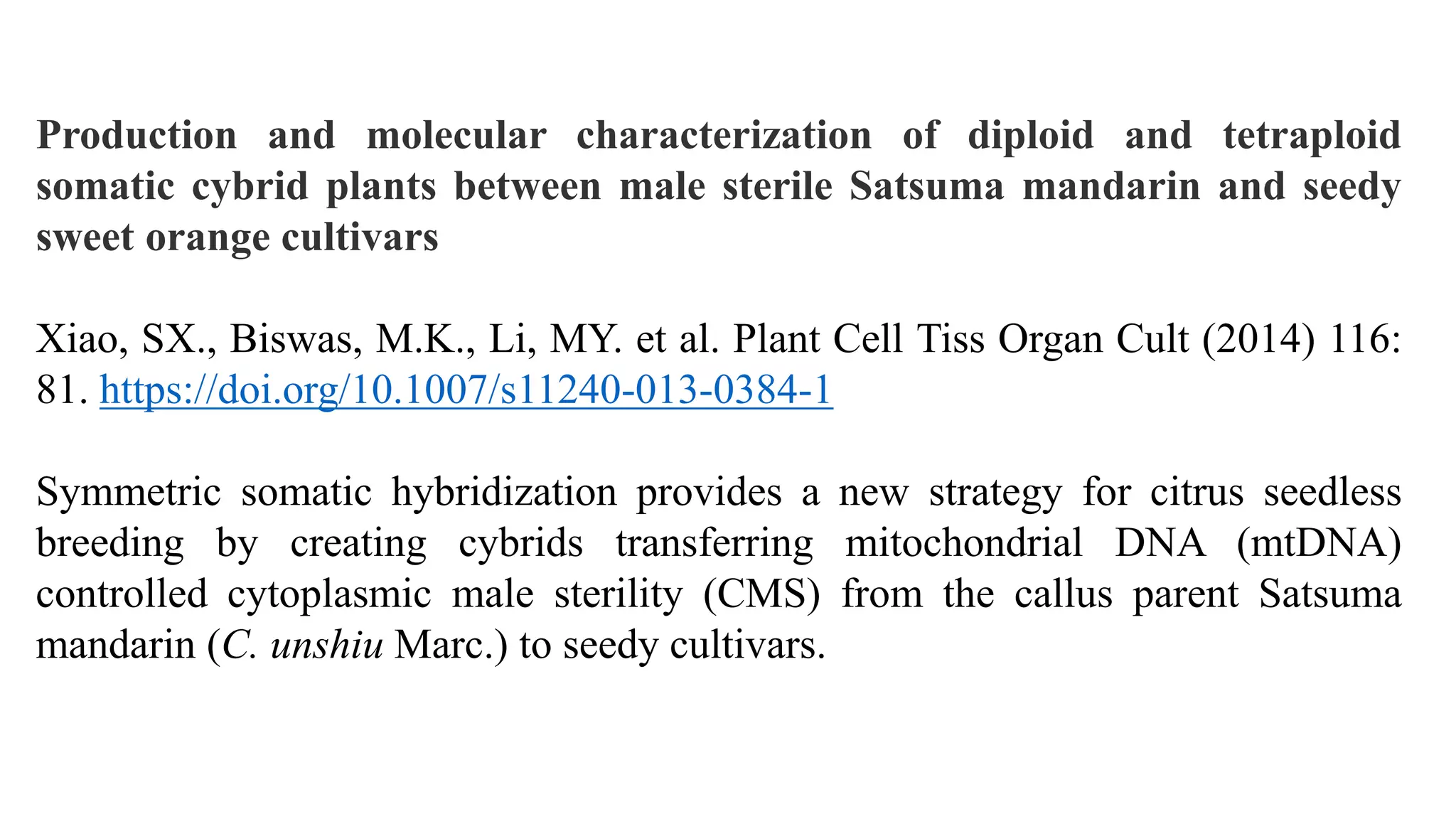 Production and molecular characterization of diploid and tetraploid
somatic cybrid plants between male sterile Satsuma mandarin and seedy
sweet orange cultivars
Xiao, SX., Biswas, M.K., Li, MY. et al. Plant Cell Tiss Organ Cult (2014) 116:
81. https://doi.org/10.1007/s11240-013-0384-1
Symmetric somatic hybridization provides a new strategy for citrus seedless
breeding by creating cybrids transferring mitochondrial DNA (mtDNA)
controlled cytoplasmic male sterility (CMS) from the callus parent Satsuma
mandarin (C. unshiu Marc.) to seedy cultivars.
 