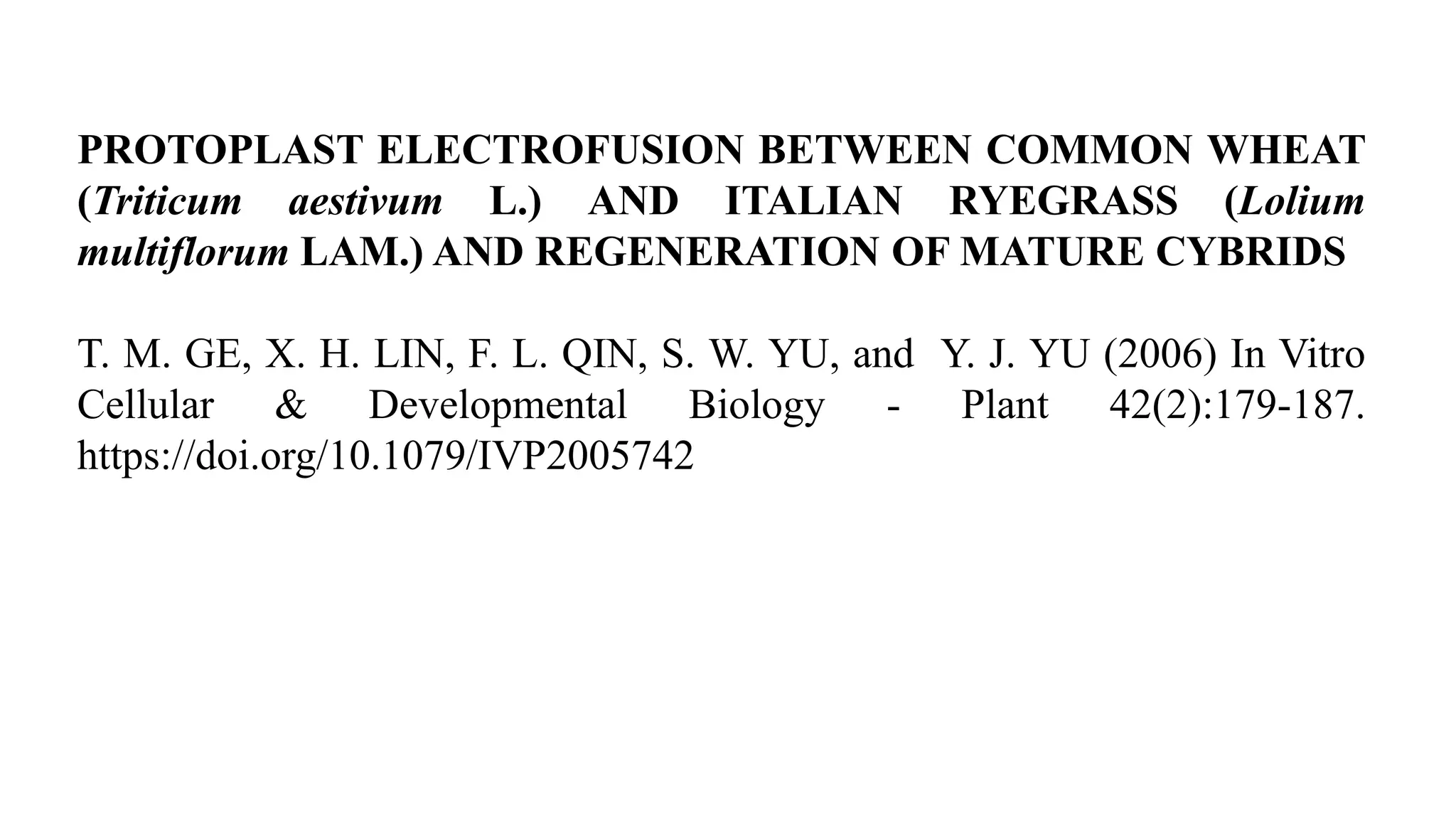 PROTOPLAST ELECTROFUSION BETWEEN COMMON WHEAT
(Triticum aestivum L.) AND ITALIAN RYEGRASS (Lolium
multiflorum LAM.) AND REGENERATION OF MATURE CYBRIDS
T. M. GE, X. H. LIN, F. L. QIN, S. W. YU, and Y. J. YU (2006) In Vitro
Cellular & Developmental Biology - Plant 42(2):179-187.
https://doi.org/10.1079/IVP2005742
 