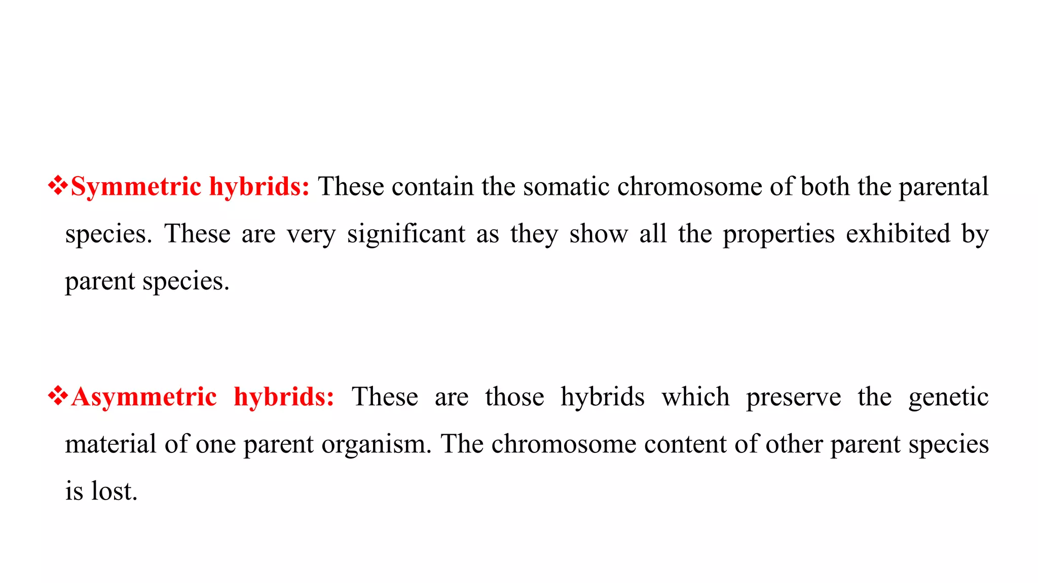 Symmetric hybrids: These contain the somatic chromosome of both the parental
species. These are very significant as they show all the properties exhibited by
parent species.
Asymmetric hybrids: These are those hybrids which preserve the genetic
material of one parent organism. The chromosome content of other parent species
is lost.
 
