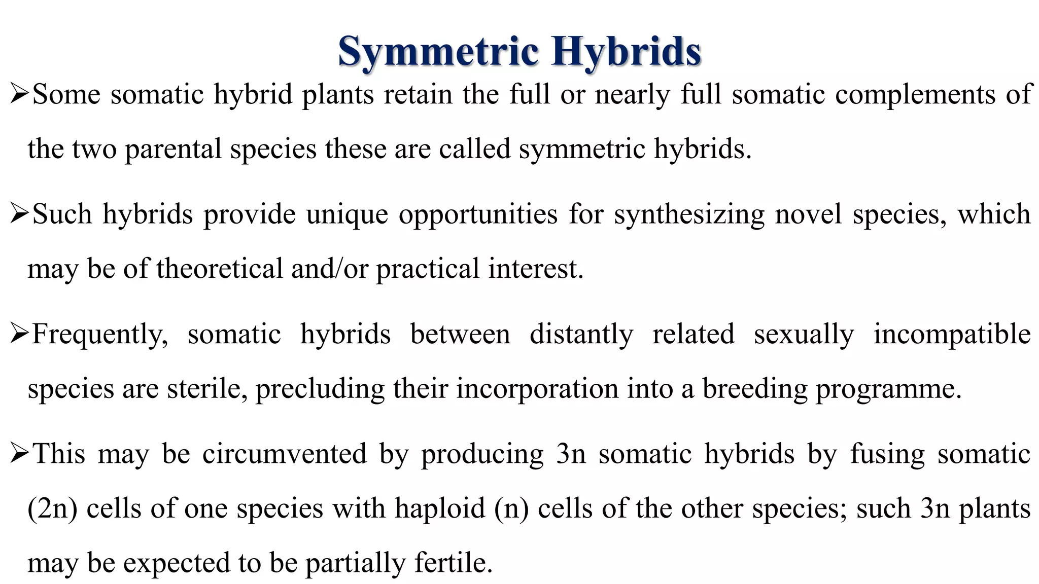 Symmetric Hybrids
Some somatic hybrid plants retain the full or nearly full somatic complements of
the two parental species these are called symmetric hybrids.
Such hybrids provide unique opportunities for synthesizing novel species, which
may be of theoretical and/or practical interest.
Frequently, somatic hybrids between distantly related sexually incompatible
species are sterile, precluding their incorporation into a breeding programme.
This may be circumvented by producing 3n somatic hybrids by fusing somatic
(2n) cells of one species with haploid (n) cells of the other species; such 3n plants
may be expected to be partially fertile.
 