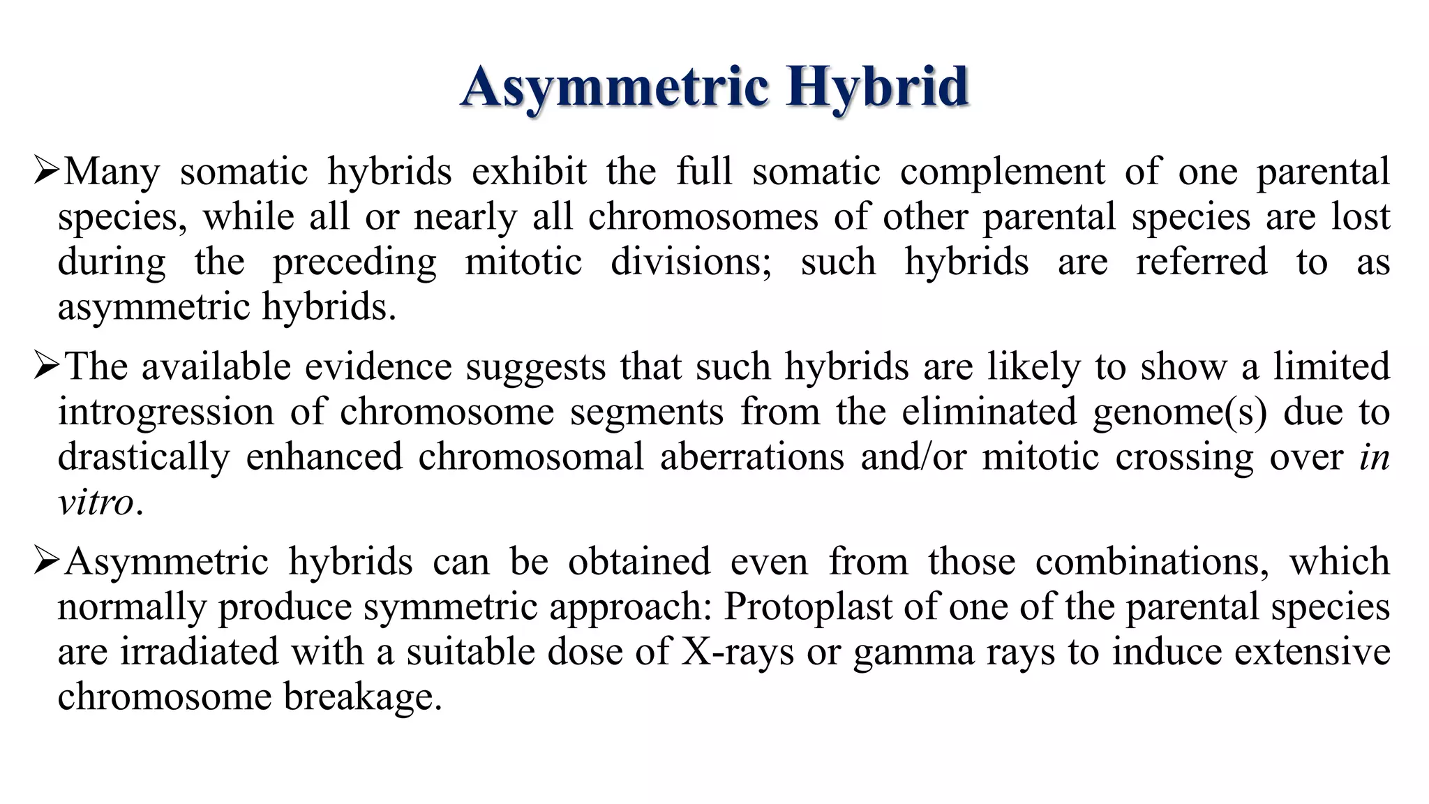 Asymmetric Hybrid
Many somatic hybrids exhibit the full somatic complement of one parental
species, while all or nearly all chromosomes of other parental species are lost
during the preceding mitotic divisions; such hybrids are referred to as
asymmetric hybrids.
The available evidence suggests that such hybrids are likely to show a limited
introgression of chromosome segments from the eliminated genome(s) due to
drastically enhanced chromosomal aberrations and/or mitotic crossing over in
vitro.
Asymmetric hybrids can be obtained even from those combinations, which
normally produce symmetric approach: Protoplast of one of the parental species
are irradiated with a suitable dose of X-rays or gamma rays to induce extensive
chromosome breakage.
 