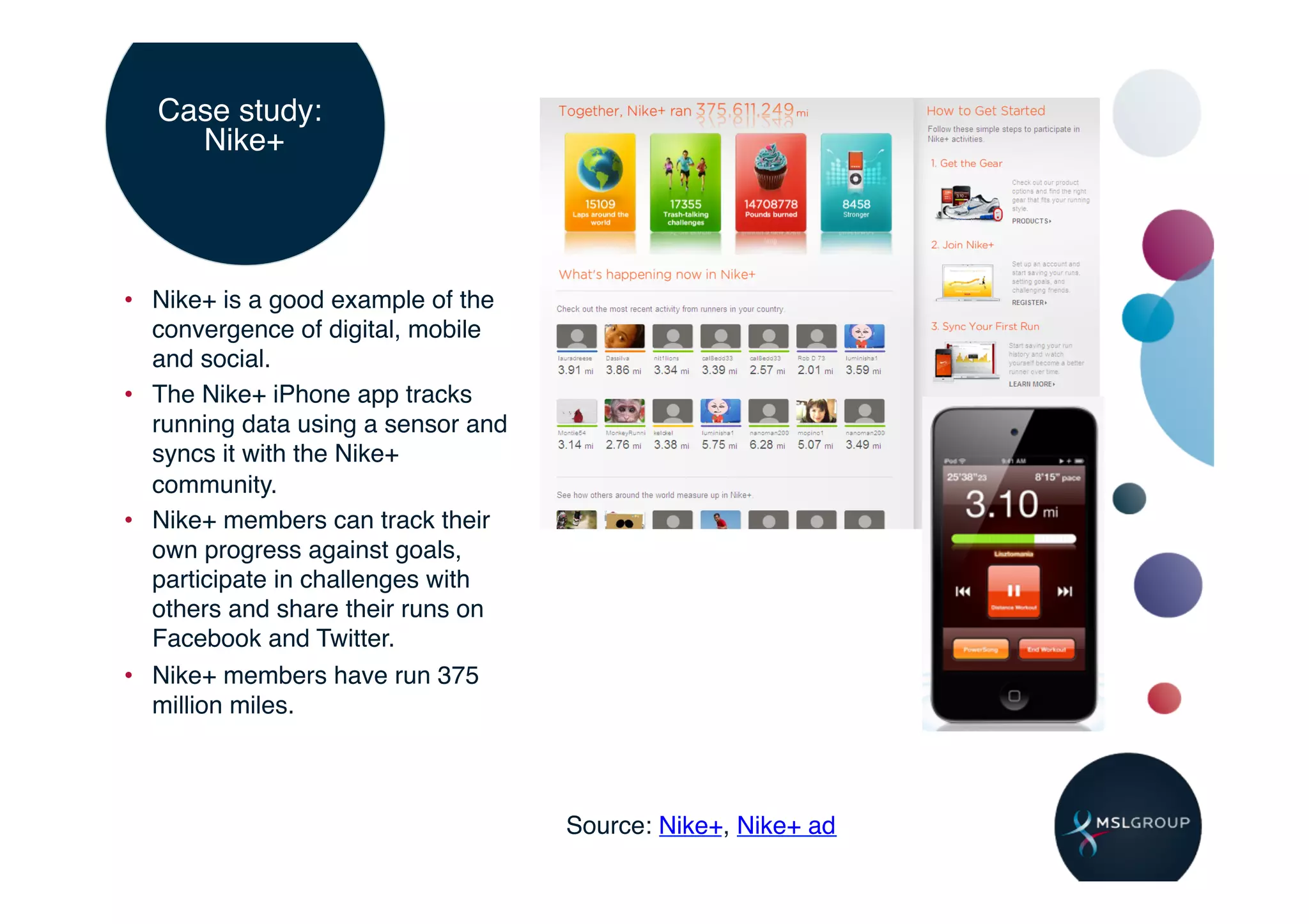 Case study:
    Nike+ !




•  Nike+ is a good example of the
   convergence of digital, mobile
   and social.!
•  The Nike+ iPhone app tracks
   running data using a sensor and
   syncs it with the Nike+
   community.!
•  Nike+ members can track their
   own progress against goals,
   participate in challenges with
   others and share their runs on
   Facebook and Twitter.!
•  Nike+ members have run 375
   million miles.!



                                     Source: Nike+, Nike+ ad!
 
