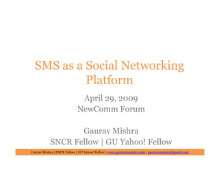 SMS as a Social Networking
           Platform
                             April 29, 2009
                            NewComm Forum

                  Gaurav Mishra
           SNCR Fellow | GU Yahoo! Fellow
Gaurav Mishra | SNCR Fellow | GU Yahoo! Fellow | www.gauravonomics.com | gauravonomics@gmail.com
 