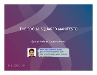 THE SOCIAL SQUARED MANIFESTO


     Gaurav Mishra/ Gauravonomics


           www.gauravonomics.com
           gauravonomics@gmail.com
           gauravonomics on your favorite
           social network




                                            06.29.2010 | P1
                                                © MSLGROUP
 