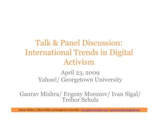 Talk & Panel Discussion:
     International Trends in Digital
                Activism
                        April 23, 2009
                Yahoo!/ Georgetown University

Gaurav Mishra/ Evgeny Morozov/ Ivan Sigal/
              Trebor Scholz
Gaurav Mishra | Yahoo! Fellow at Georgetown University | www.gauravonomics.com | gauravonomics@gmail.com
 