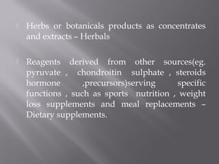  Herbs or botanicals products as concentrates
and extracts – Herbals
 Reagents derived from other sources(eg.
pyruvate , chondroitin sulphate , steroids
hormone ,precursors)serving specific
functions , such as sports nutrition , weight
loss supplements and meal replacements –
Dietary supplements.
 