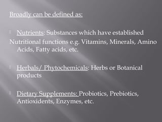 Broadly can be defined as:
 Nutrients: Substances which have established
Nutritional functions e.g. Vitamins, Minerals, Amino
Acids, Fatty acids, etc.
 Herbals/ Phytochemicals: Herbs or Botanical
products
 Dietary Supplements: Probiotics, Prebiotics,
Antioxidents, Enzymes, etc.
 