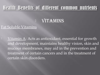  VITAMINS
Fat Soluble Vitamins
 Vitamin A: Acts as antioxidant, essential for growth
and development, maintains healthy vision, skin and
mucous membranes, may aid in the prevention and
treatment of certain cancers and in the treatment of
certain skin disorders.
 