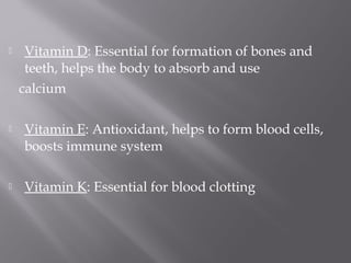  Vitamin D: Essential for formation of bones and
teeth, helps the body to absorb and use
calcium
 Vitamin E: Antioxidant, helps to form blood cells,
boosts immune system
 Vitamin K: Essential for blood clotting
 
