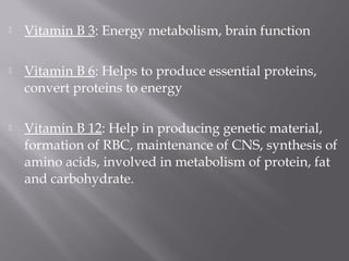  Vitamin B 3: Energy metabolism, brain function
 Vitamin B 6: Helps to produce essential proteins,
convert proteins to energy
 Vitamin B 12: Help in producing genetic material,
formation of RBC, maintenance of CNS, synthesis of
amino acids, involved in metabolism of protein, fat
and carbohydrate.
 