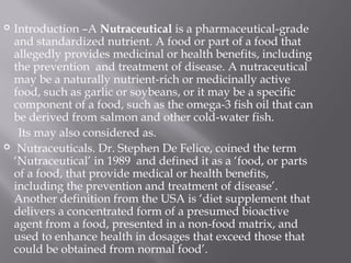  Introduction –A Nutraceutical is a pharmaceutical-grade
and standardized nutrient. A food or part of a food that
allegedly provides medicinal or health benefits, including
the prevention  and treatment of disease. A nutraceutical
may be a naturally nutrient-rich or medicinally active
food, such as garlic or soybeans, or it may be a specific
component of a food, such as the omega-3 fish oil that can
be derived from salmon and other cold-water fish.
Its may also considered as.
 Nutraceuticals. Dr. Stephen De Felice, coined the term
‘Nutraceutical’ in 1989 and defined it as a ‘food, or parts
of a food, that provide medical or health benefits,
including the prevention and treatment of disease’.
Another definition from the USA is ‘diet supplement that
delivers a concentrated form of a presumed bioactive
agent from a food, presented in a non-food matrix, and
used to enhance health in dosages that exceed those that
could be obtained from normal food’.
 