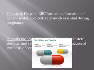  Folic acid: Helps in RBC formation, formation of
genetic material of cell, very much essential during
pregnancy
 Pantothenic acid: Aids in synthesis of cholesterol,
steroids, and fatty acids, crucial for intraneuronal
synthesis of acetylcholine
 