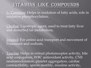  L- Carnitine: Helps in oxidation of fatty acids, role in
oxidative phosphorylation,
 Choline: Lipotropic agent, used to treat fatty liver
and disturbed fat metabolism,
 Inositol: For amino acid transport and movement of
Potassium and sodium,
 Taurine: Helps in retinal photoreceptor activity, bile
acid conjugation, WBC antioxidant activity, CNS
neuromodulation, platelet aggregation, cardiac
contractibility, sperm motility, insuline activity,
 