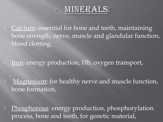  Calcium: essential for bone and teeth, maintaining
bone strength, nerve, muscle and glandular function,
blood clotting,
 Iron: energy production, Hb, oxygen transport,
 Magnesium: for healthy nerve and muscle function,
bone formation,
 Phosphorous: energy production, phosphorylation
process, bone and teeth, for genetic material,
 