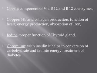  Cobalt: component of Vit. B 12 and B 12 coenzymes,
 Copper: Hb and collagen production, function of
heart, energy production, absorption of Iron,
 Iodine: proper function of Thyroid gland,
 Chromium: with insulin it helps in conversion of
carbohydrate and fat into energy, treatment of
diabetes,
 
