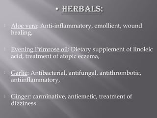  Aloe vera: Anti-inflammatory, emollient, wound
healing,
 Evening Primrose oil: Dietary supplement of linoleic
acid, treatment of atopic eczema,
 Garlic: Antibacterial, antifungal, antithrombotic,
antiinflammatory,
 Ginger: carminative, antiemetic, treatment of
dizziness
 