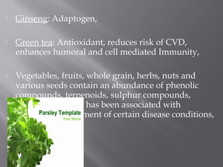  Ginseng: Adaptogen,
 Green tea: Antioxidant, reduces risk of CVD,
enhances humoral and cell mediated Immunity,
 Vegetables, fruits, whole grain, herbs, nuts and
various seeds contain an abundance of phenolic
compounds, terpenoids, sulphur compounds,
pigments etc. that has been associated with
protection / treatment of certain disease conditions,
 