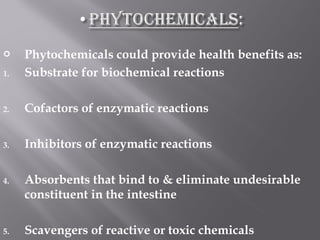  Phytochemicals could provide health benefits as:
1. Substrate for biochemical reactions
2. Cofactors of enzymatic reactions
3. Inhibitors of enzymatic reactions
4. Absorbents that bind to & eliminate undesirable
constituent in the intestine
5. Scavengers of reactive or toxic chemicals
 