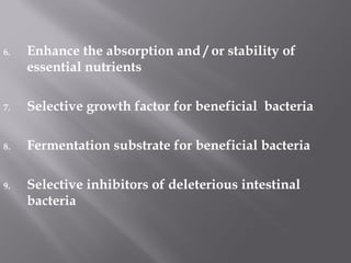 6. Enhance the absorption and / or stability of
essential nutrients
7. Selective growth factor for beneficial bacteria
8. Fermentation substrate for beneficial bacteria
9. Selective inhibitors of deleterious intestinal
bacteria
 